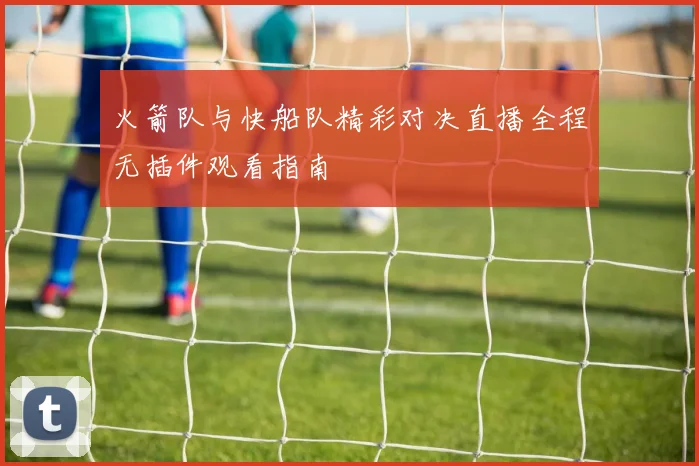 火箭队与快船队精彩对决直播全程无插件观看指南
