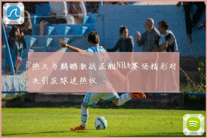 热火与鹈鹕激战正酣NBA赛场精彩对决引发球迷热议